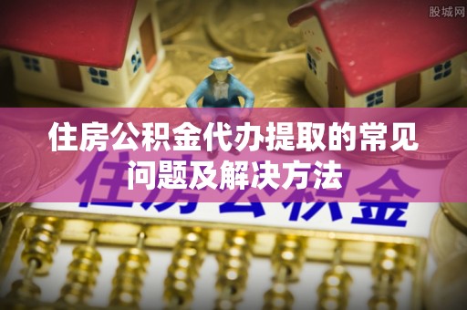 邕宁住房公积金代办提取的常见问题及解决方法